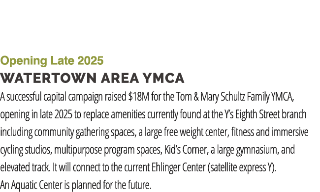 Opening Late 2025 Watertown Area YMCA A successful capital campaign raised $18M for the Tom & Mary Schultz Family YMC...